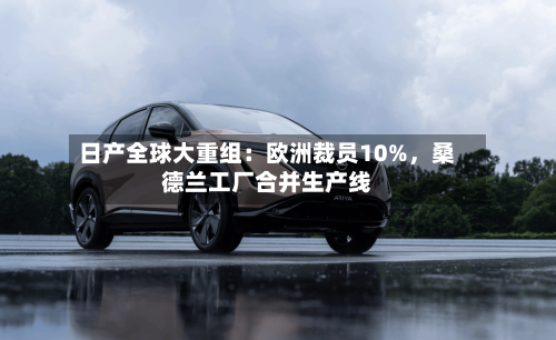 日产全球大重组：欧洲裁员10%，桑德兰工厂合并生产线