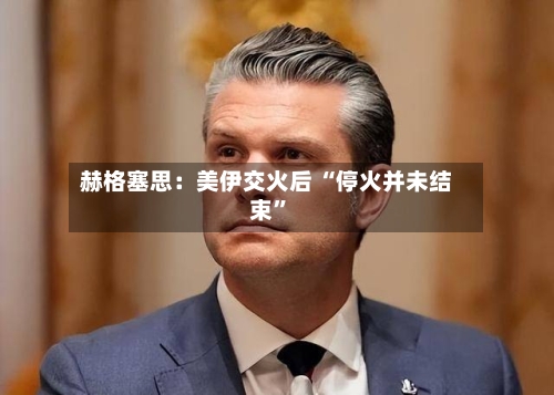 赫格塞思：美伊交火后 “停火并未结束”
